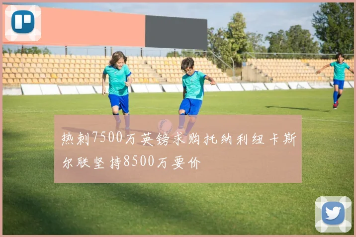 热刺7500万英镑求购托纳利纽卡斯尔联坚持8500万要价