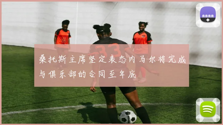 桑托斯主席坚定表态内马尔将完成与俱乐部的合同至年底