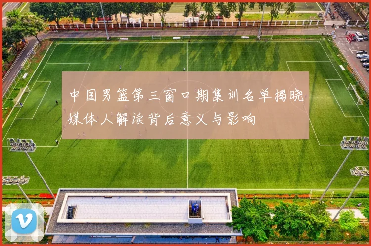 中国男篮第三窗口期集训名单揭晓媒体人解读背后意义与影响