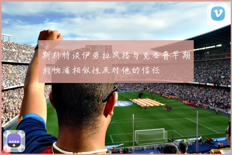 斯科特谈伊劳拉风格与克洛普早期利物浦相似性及对他的信任
