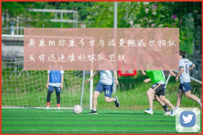 奥康纳称康韦尔与诺曼鲍威尔相似或将迅速填补球队空缺