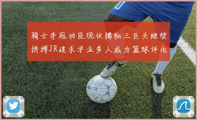 骑士夺冠功臣现状揭秘三巨头继续拼搏JR追求学业多人成为篮球评论员