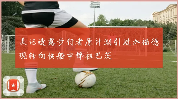 美记透露步行者原计划引进加福德现转向快船中锋祖巴茨