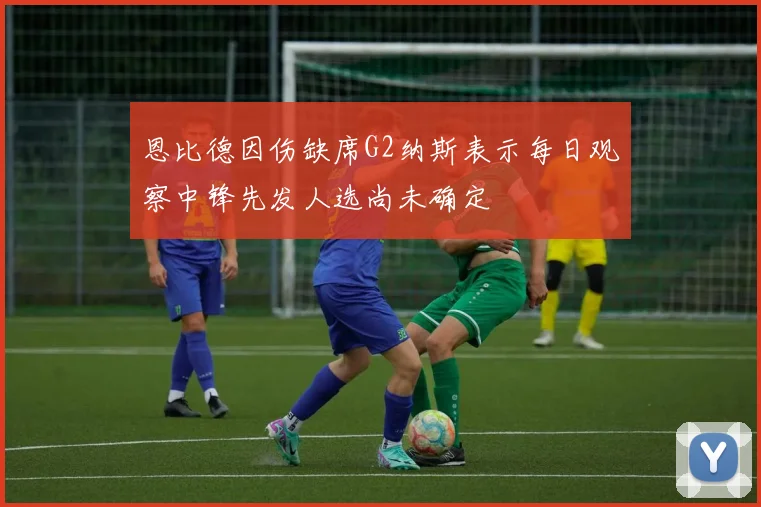 恩比德因伤缺席G2纳斯表示每日观察中锋先发人选尚未确定