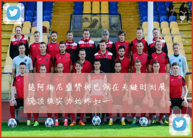 楚阿梅尼盛赞姆巴佩在关键时刻展现顶级实力始终如一