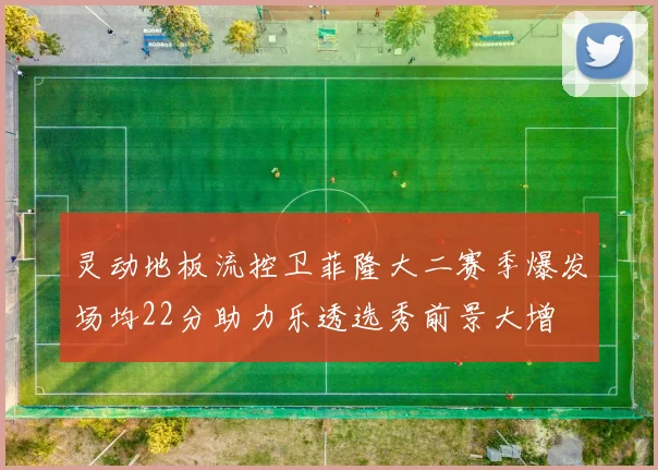 灵动地板流控卫菲隆大二赛季爆发场均22分助力乐透选秀前景大增