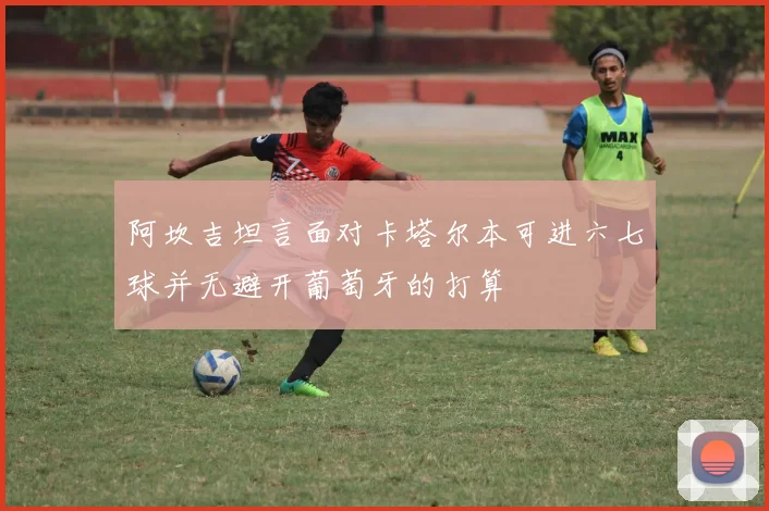 阿坎吉坦言面对卡塔尔本可进六七球并无避开葡萄牙的打算