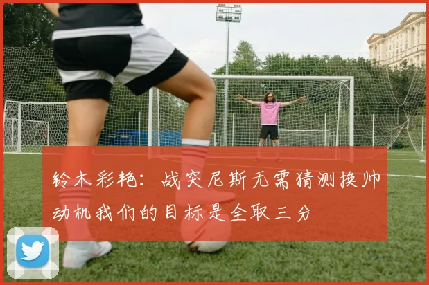 铃木彩艳：战突尼斯无需猜测换帅动机我们的目标是全取三分