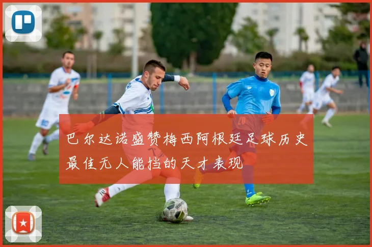 巴尔达诺盛赞梅西阿根廷足球历史最佳无人能挡的天才表现