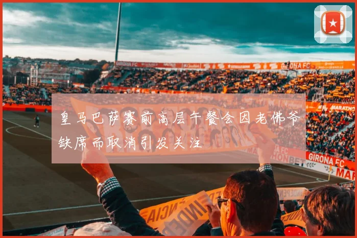 皇马巴萨赛前高层午餐会因老佛爷缺席而取消引发关注