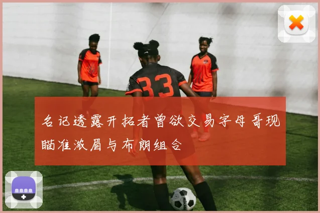 名记透露开拓者曾欲交易字母哥现瞄准浓眉与布朗组合