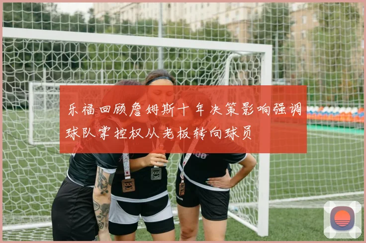 乐福回顾詹姆斯十年决策影响强调球队掌控权从老板转向球员