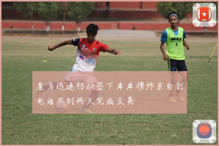 皇马迅速行动签下库库穆帅亲自打电话不到两天完成交易